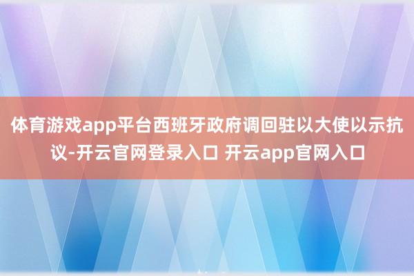 体育游戏app平台西班牙政府调回驻以大使以示抗议-开云官网登录入口 开云app官网入口