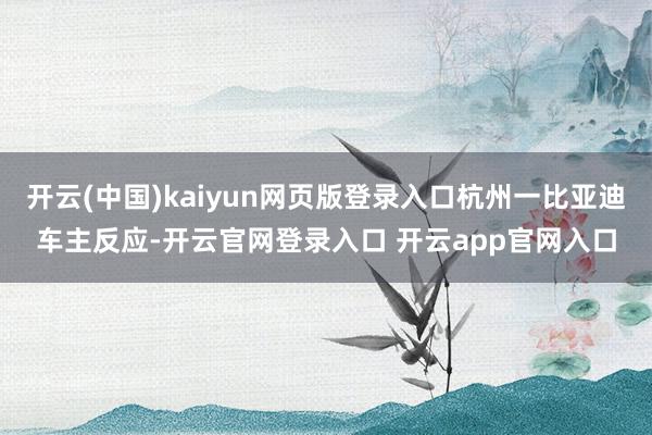 开云(中国)kaiyun网页版登录入口杭州一比亚迪车主反应-开云官网登录入口 开云app官网入口