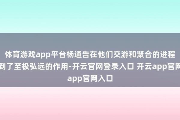 体育游戏app平台杨通告在他们交游和聚合的进程中起到了至极弘远的作用-开云官网登录入口 开云app官网入口
