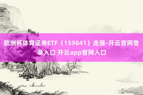 欧洲杯体育证券ETF（159841）走强-开云官网登录入口 开云app官网入口
