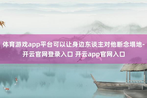体育游戏app平台可以让身边东谈主对他断念塌地-开云官网登录入口 开云app官网入口