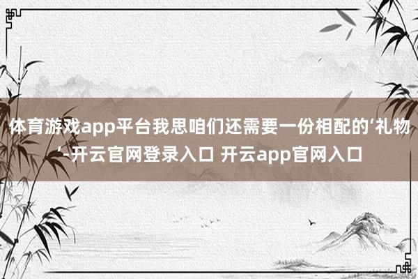 体育游戏app平台我思咱们还需要一份相配的‘礼物’-开云官网登录入口 开云app官网入口