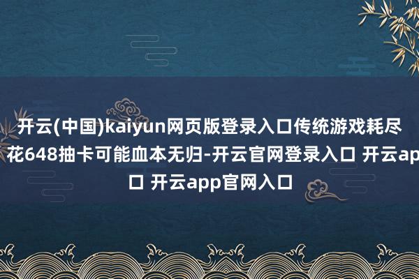开云(中国)kaiyun网页版登录入口传统游戏耗尽像场豪赌:花648抽卡可能血本无归-开云官网登录入口 开云app官网入口