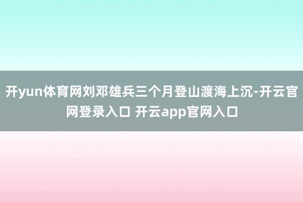 开yun体育网刘邓雄兵三个月登山渡海上沉-开云官网登录入口 开云app官网入口