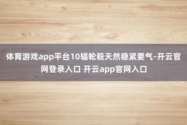 体育游戏app平台10辐轮毂天然稳紧要气-开云官网登录入口 开云app官网入口
