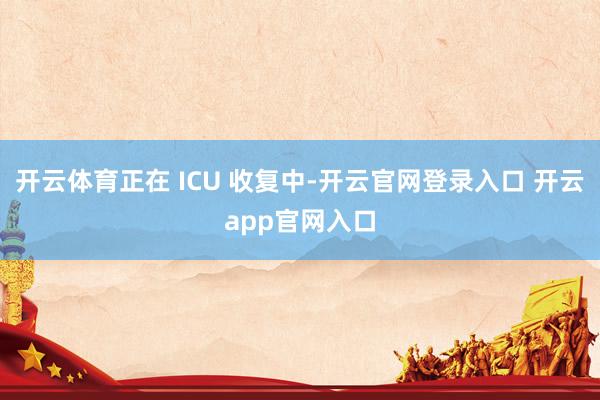 开云体育正在 ICU 收复中-开云官网登录入口 开云app官网入口