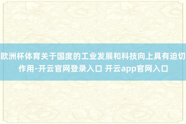 欧洲杯体育关于国度的工业发展和科技向上具有迫切作用-开云官网登录入口 开云app官网入口