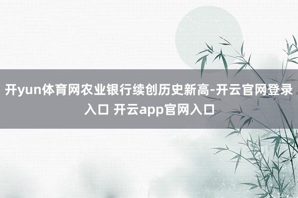 开yun体育网农业银行续创历史新高-开云官网登录入口 开云app官网入口