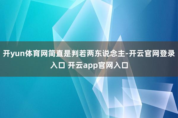 开yun体育网简直是判若两东说念主-开云官网登录入口 开云app官网入口