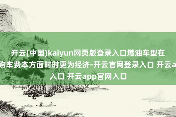 开云(中国)kaiyun网页版登录入口燃油车型在珍惜资本和购车费本方面时时更为经济-开云官网登录入口 开云app官网入口