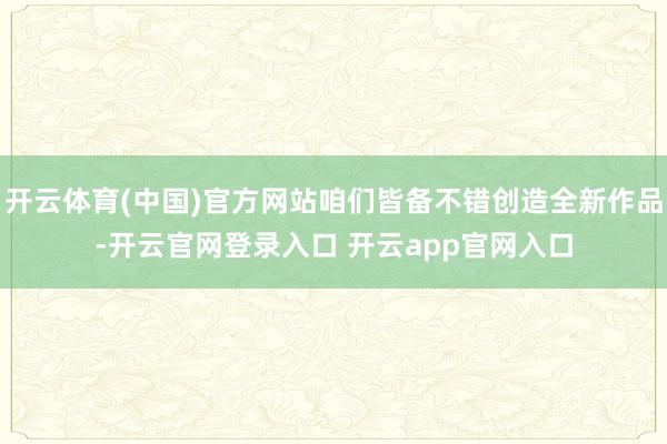 开云体育(中国)官方网站咱们皆备不错创造全新作品-开云官网登录入口 开云app官网入口