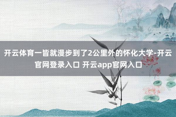 开云体育一皆就漫步到了2公里外的怀化大学-开云官网登录入口 开云app官网入口