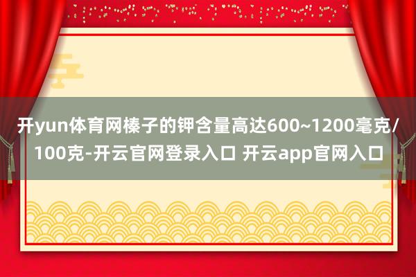 开yun体育网榛子的钾含量高达600~1200毫克/100克-开云官网登录入口 开云app官网入口