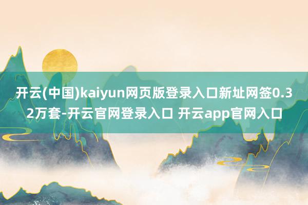 开云(中国)kaiyun网页版登录入口新址网签0.32万套-开云官网登录入口 开云app官网入口