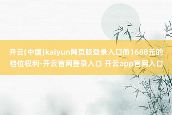 开云(中国)kaiyun网页版登录入口而1688元的档位权利-开云官网登录入口 开云app官网入口