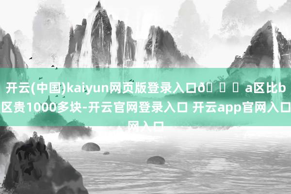 开云(中国)kaiyun网页版登录入口🎈a区比b区贵1000多块-开云官网登录入口 开云app官网入