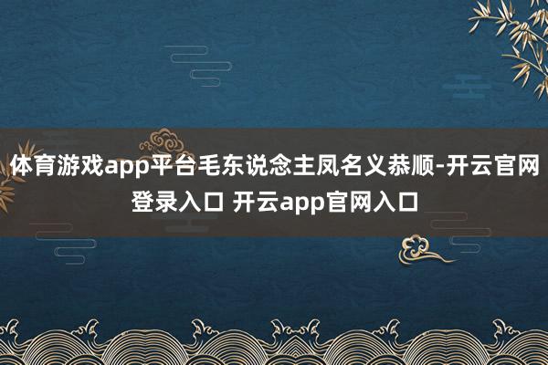 体育游戏app平台毛东说念主凤名义恭顺-开云官网登录入口 开云app官网入口