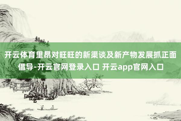 开云体育 里昂对旺旺的新渠谈及新产物发展抓正面倡导-开云官网登录入口 开云app官网入口