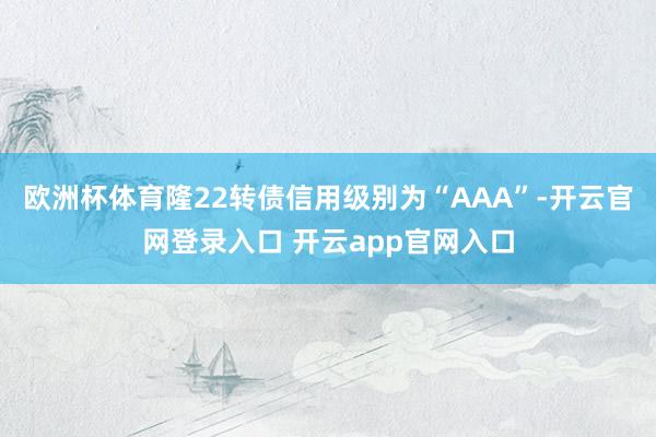 欧洲杯体育隆22转债信用级别为“AAA”-开云官网登录入口 开云app官网入口