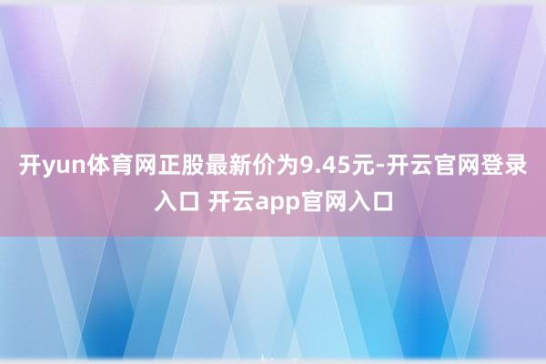 开yun体育网正股最新价为9.45元-开云官网登录入口 开云app官网入口