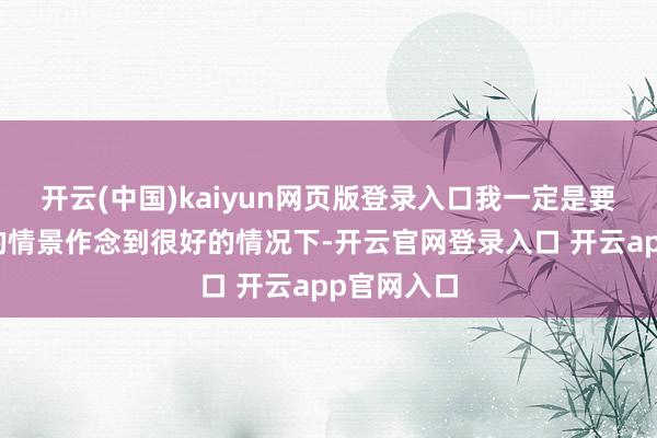 开云(中国)kaiyun网页版登录入口我一定是要把我我方的情景作念到很好的情况下-开云官网登录入口 开云app官网入口