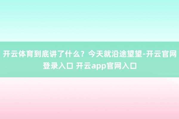 开云体育到底讲了什么?今天就沿途望望-开云官网登录入口 开云app官网入口