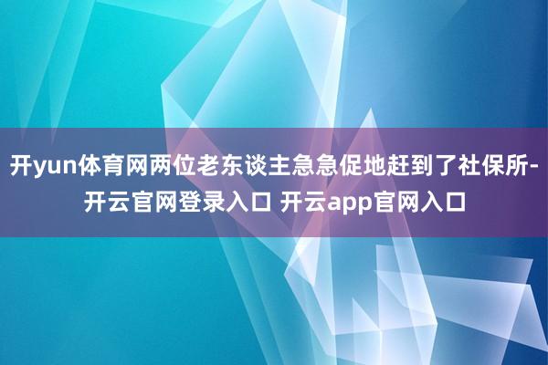 开yun体育网两位老东谈主急急促地赶到了社保所-开云官网登录入口 开云app官网入口