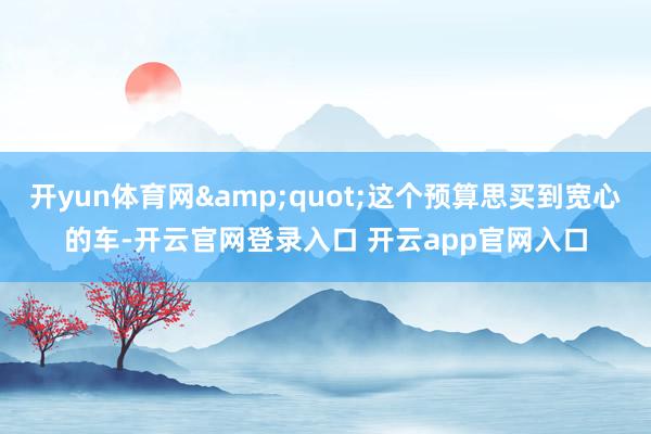 开yun体育网"这个预算思买到宽心的车-开云官网登录入口 开云app官网入口