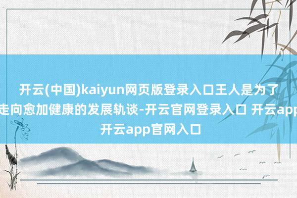 开云(中国)kaiyun网页版登录入口王人是为了疏通市集走向愈加健康的发展轨谈-开云官网登录入口 开