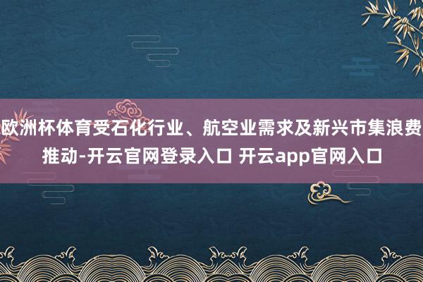 欧洲杯体育受石化行业、航空业需求及新兴市集浪费推动-开云官网登录入口 开云app官网入口