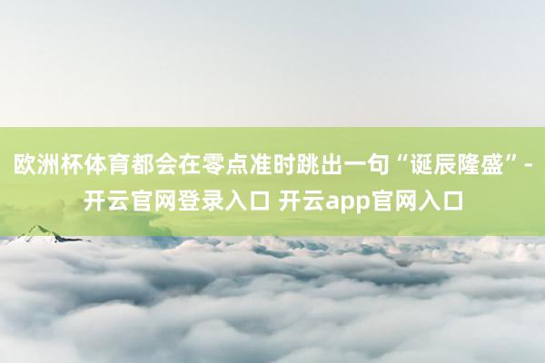 欧洲杯体育都会在零点准时跳出一句“诞辰隆盛”-开云官网登录入口 开云app官网入口