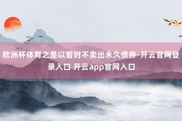 欧洲杯体育之是以暂时不卖出永久债券-开云官网登录入口 开云app官网入口