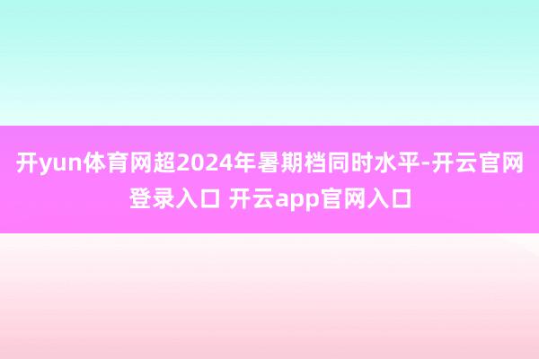 开yun体育网超2024年暑期档同时水平-开云官网登录入口 开云app官网入口