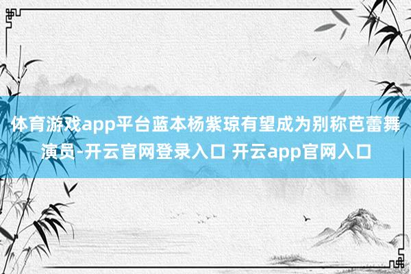 体育游戏app平台蓝本杨紫琼有望成为别称芭蕾舞演员-开云官网登录入口 开云app官网入口