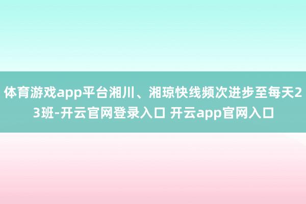 体育游戏app平台湘川、湘琼快线频次进步至每天23班-开云官网登录入口 开云app官网入口