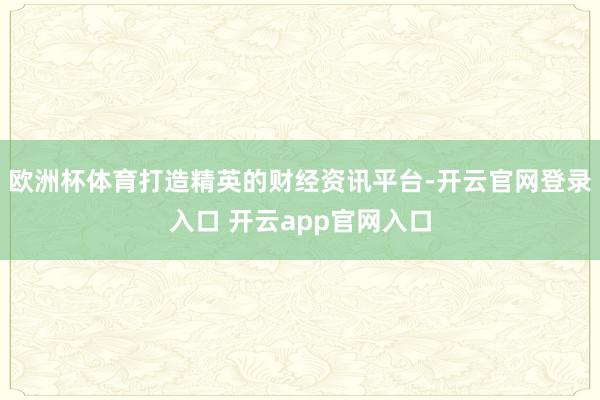 欧洲杯体育打造精英的财经资讯平台-开云官网登录入口 开云app官网入口