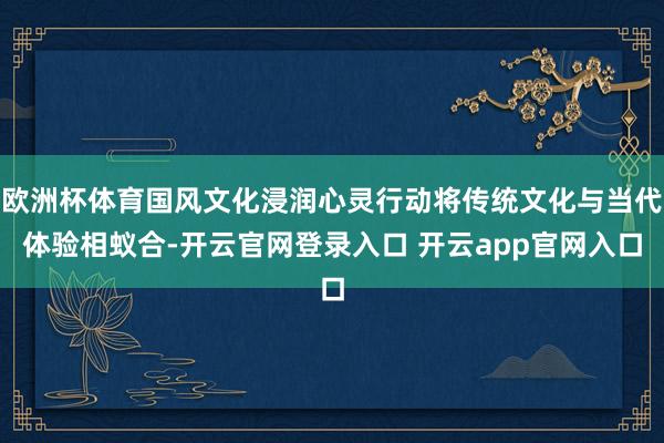 欧洲杯体育国风文化浸润心灵行动将传统文化与当代体验相蚁合-开云官网登录入口 开云app官网入口