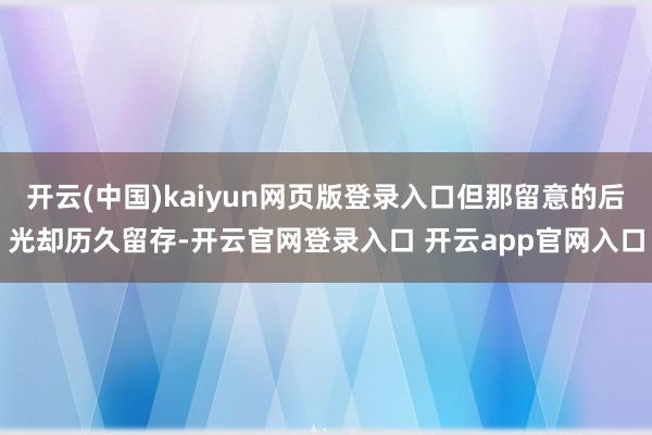 开云(中国)kaiyun网页版登录入口但那留意的后光却历久留存-开云官网登录入口 开云app官网入口