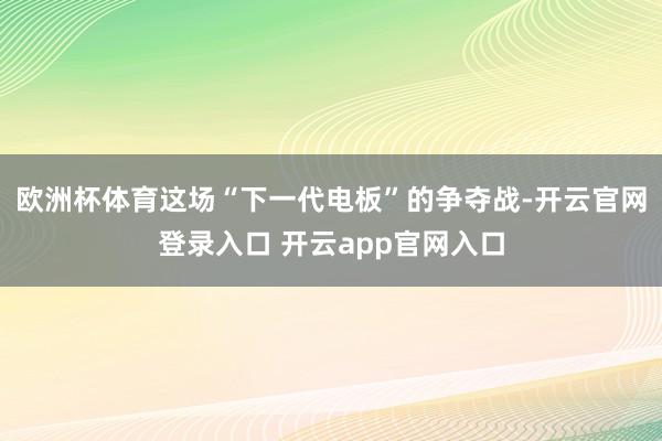欧洲杯体育这场“下一代电板”的争夺战-开云官网登录入口 开云app官网入口