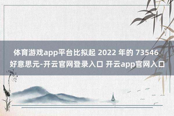 体育游戏app平台比拟起 2022 年的 73546 好意思元-开云官网登录入口 开云app官网入口