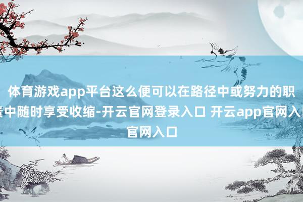 体育游戏app平台这么便可以在路径中或努力的职责中随时享受收缩-开云官网登录入口 开云app官网入口