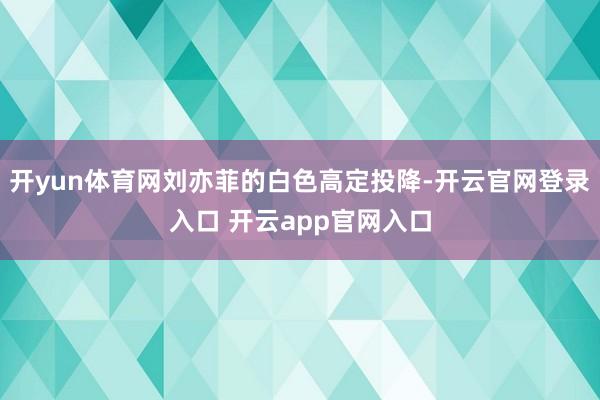 开yun体育网刘亦菲的白色高定投降-开云官网登录入口 开云app官网入口