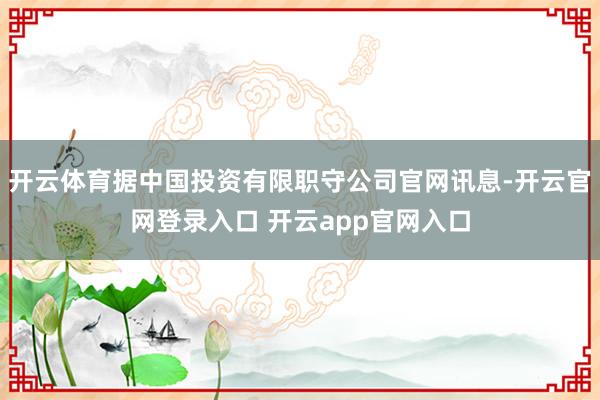 开云体育据中国投资有限职守公司官网讯息-开云官网登录入口 开云app官网入口