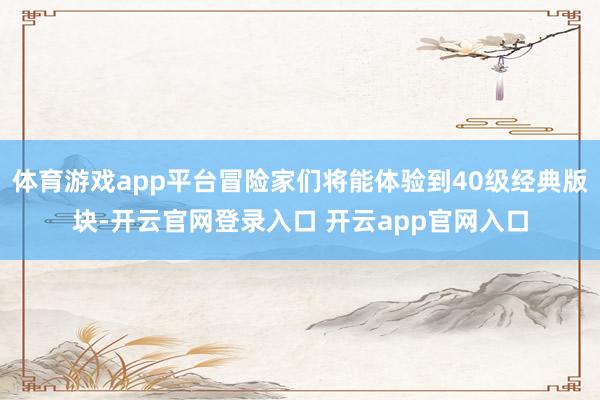 体育游戏app平台冒险家们将能体验到40级经典版块-开云官网登录入口 开云app官网入口