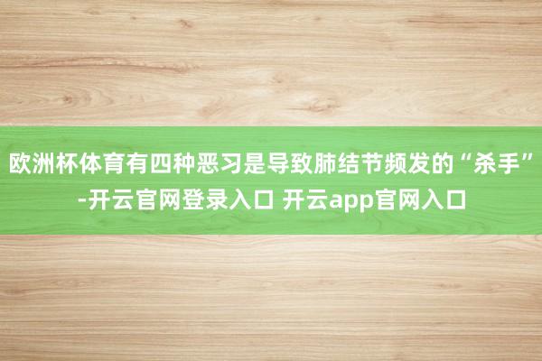欧洲杯体育有四种恶习是导致肺结节频发的“杀手”-开云官网登录入口 开云app官网入口