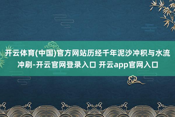 开云体育(中国)官方网站历经千年泥沙冲积与水流冲刷-开云官网登录入口 开云app官网入口