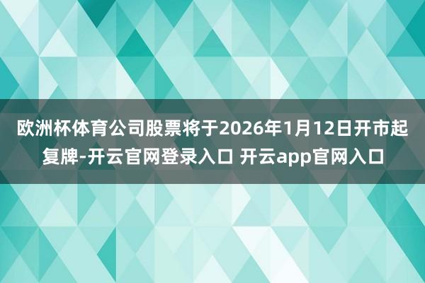 欧洲杯体育公司股票将于2026年1月12日开市起复牌-开云官网登录入口 开云app官网入口
