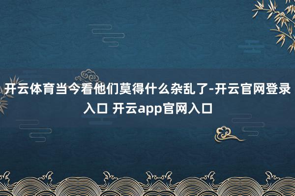 开云体育当今看他们莫得什么杂乱了-开云官网登录入口 开云app官网入口