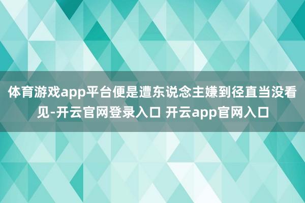 体育游戏app平台便是遭东说念主嫌到径直当没看见-开云官网登录入口 开云app官网入口