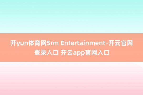 开yun体育网Srm Entertainment-开云官网登录入口 开云app官网入口